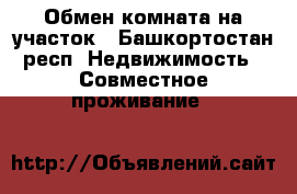 Обмен комната на участок - Башкортостан респ. Недвижимость » Совместное проживание   